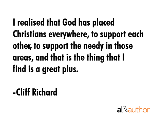 I realised that God has placed Christians everywhere, to support each other, to support the needy in those areas, and that is the thing that I find is a great plus. - Cliff Richard Quote