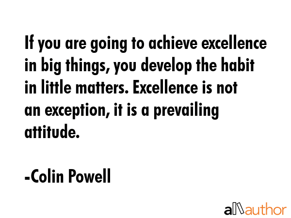 If you are going to achieve excellence in big things, you develop the habit in little matters. Excellence is not an exception, it is a prevailing attitude. - Colin Powell Quote