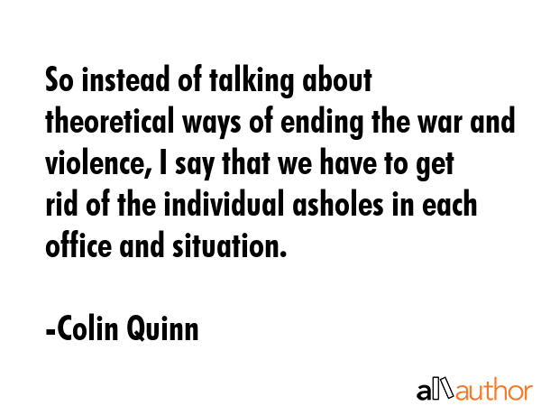 So instead of talking about theoretical ways of ending the war and violence, I say that we have to get rid of the individual asholes in each office and situation. - Colin Quinn Quote