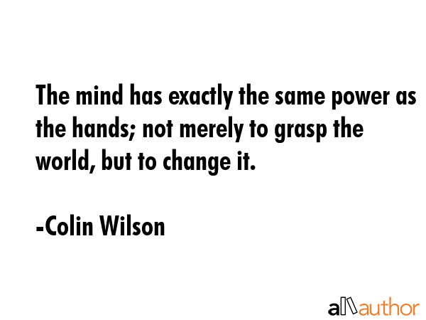 The mind has exactly the same power as the hands; not merely to grasp the world, but to change it. - Colin Wilson Quote