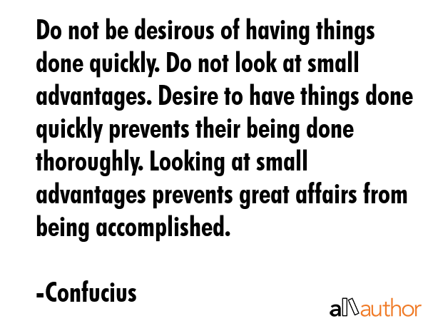 Do not be desirous of having things done quickly. Do not look at small advantages. Desire to have things done quickly prevents their being done thoroughly. Looking at small advantages prevents great... - Confucius Quote
