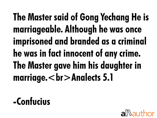 The Master said of Gong Yechang He is marriageable. Although he was once imprisoned and branded as a criminal he was in fact innocent of any crime. The Master gave him his daughter in... - Confucius Quote
