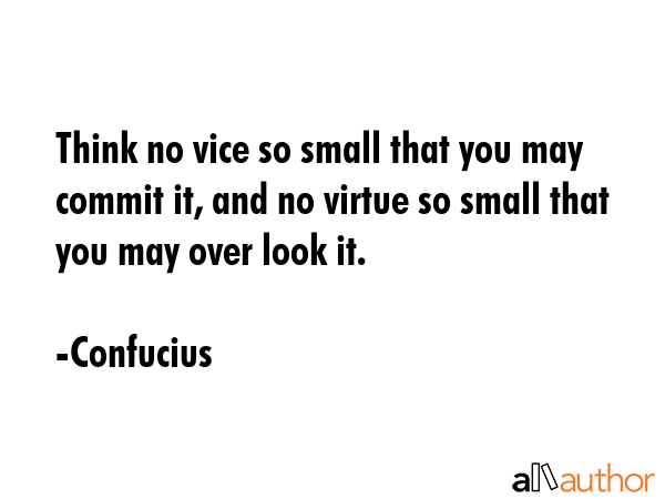 Think no vice so small that you may commit it, and no virtue so small that you may over look it. - Confucius Quote