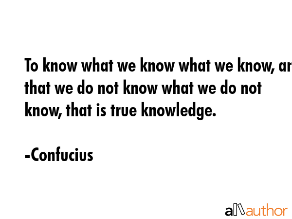 To know what we know what we know, and that we do not know what we do not know, that is true knowledge. - Confucius Quote