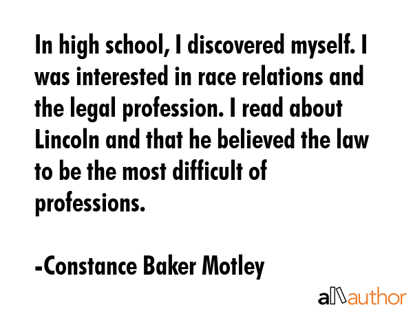 In high school, I discovered myself. I was interested in race relations and the legal profession. I read about Lincoln and that he believed the law to be the most difficult of professions. - Constance Baker Motley Quote