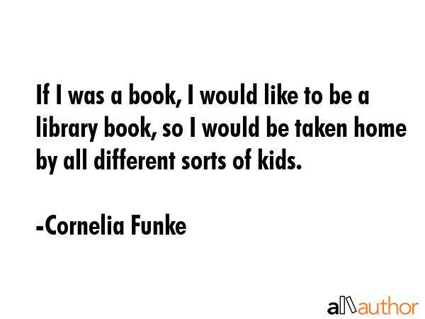 If I was a book, I would like to be a library book, so I would be taken home by all different sorts of kids. - Cornelia Funke Quote