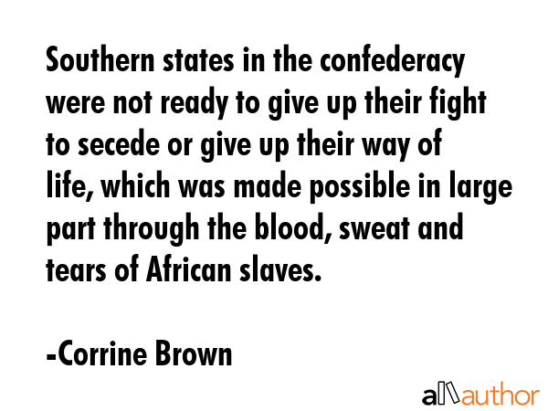 Southern states in the confederacy were not ready to give up their fight to secede or give up their way of life, which was made possible in large part through the blood, sweat and tears of African... - Corrine Brown Quote