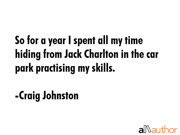 So for a year I spent all my time hiding from Jack Charlton in the car park practising my skills. - Craig Johnston Quote GIF
