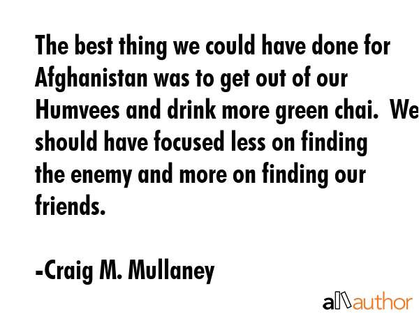 The best thing we could have done for Afghanistan was to get out of our Humvees and drink more... - Craig M. Mullaney Quote GIF