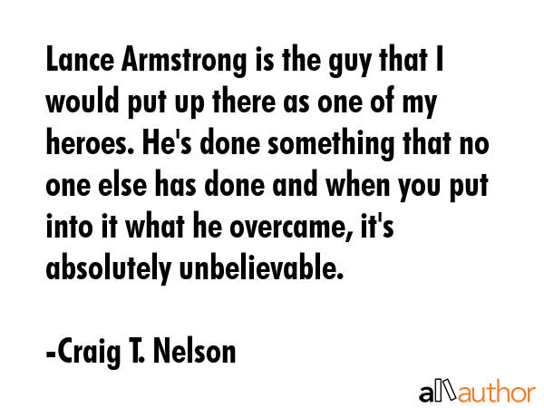 Lance Armstrong is the guy that I would put up there as one of my heroes. He\'s done something that no one else has done and when you put into it what he overcame, it\'s absolutely unbelievable. - Craig T. Nelson Quote