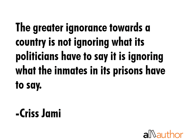 The greater ignorance towards a country is not ignoring what its politicians have to say it is ignoring what the inmates in its prisons have to say. - Criss Jami Quote