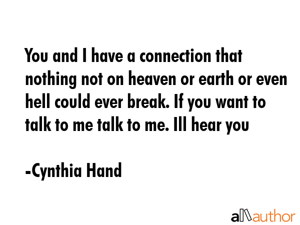 You and I have a connection that nothing not on heaven or earth or even hell could ever break. If you want to talk to me talk to me. Ill hear you - Cynthia Hand Quote