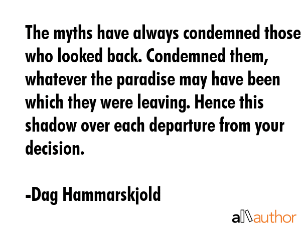 The myths have always condemned those who looked back. Condemned them, whatever the paradise may have been which they were leaving. Hence this shadow over each departure from your decision. - Dag Hammarskjold Quote
