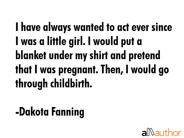 I have always wanted to act ever since I was a little girl. I would put a blanket under my shirt... - Dakota Fanning Quote GIF