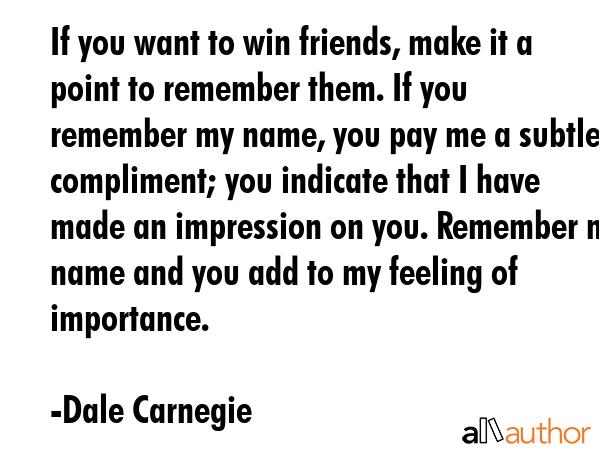 If you want to win friends, make it a point to remember them. If you remember my name, you pay me a subtle compliment; you indicate that I have made an impression on you. Remember my name and you add... - Dale Carnegie Quote
