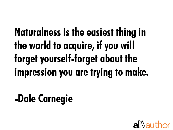 Naturalness is the easiest thing in the world to acquire, if you will forget yourself-forget about the impression you are trying to make. - Dale Carnegie Quote