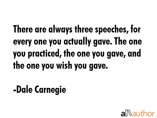 There are always three speeches, for every one you actually gave. The one you practiced, the one you gave, and the one you wish you gave. - Dale Carnegie Quote