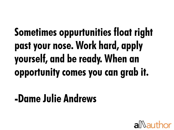 Sometimes oppurtunities float right past your nose. Work hard, apply yourself, and be ready. When an opportunity comes you can grab it. - Dame Julie Andrews Quote