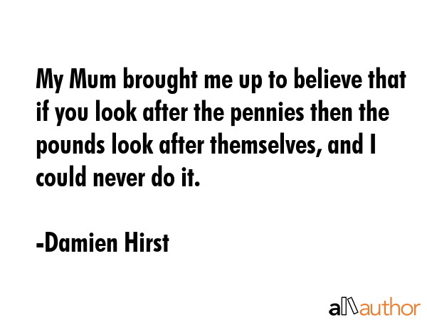 My Mum brought me up to believe that if you look after the pennies then the pounds look after... - Damien Hirst Quote GIF