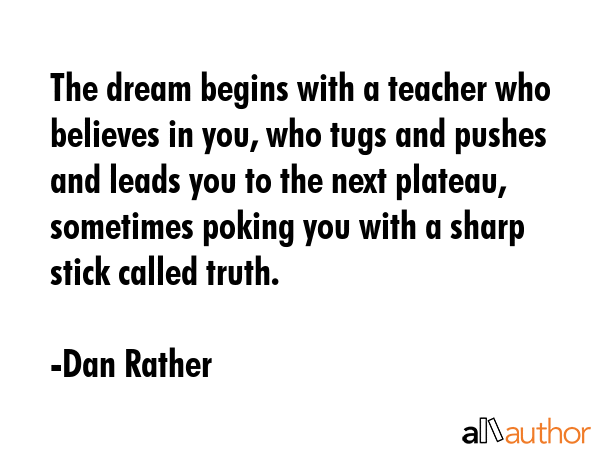 The dream begins with a teacher who believes in you, who tugs and pushes and leads you to the next... - Dan Rather Quote GIF