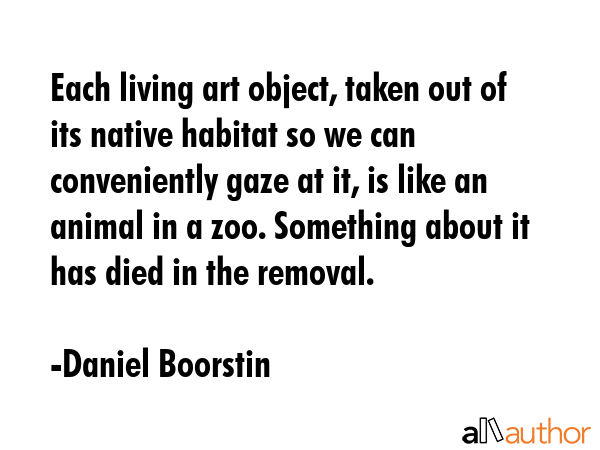 Each living art object, taken out of its native habitat so we can conveniently gaze at it, is like... - Daniel Boorstin Quote GIF