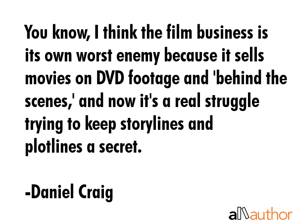 You know, I think the film business is its own worst enemy because it sells movies on DVD footage and \'behind the scenes,\' and now it\'s a real struggle trying to keep storylines and plotlines a... - Daniel Craig Quote