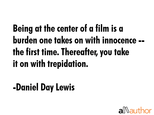 Being at the center of a film is a burden one takes on with innocence -- the first time. Thereafter, you take it on with trepidation. - Daniel Day Lewis Quote