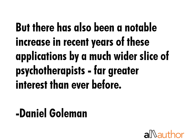 But there has also been a notable increase in recent years of these applications by a much wider slice of psychotherapists - far greater interest than ever before. - Daniel Goleman Quote