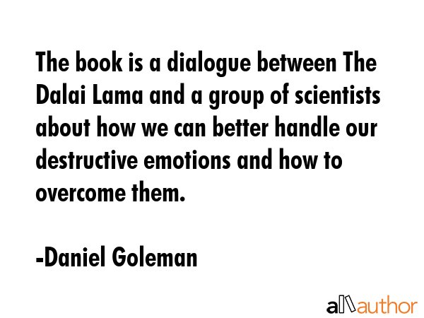 The book is a dialogue between The Dalai Lama and a group of scientists about how we can better handle our destructive emotions and how to overcome them. - Daniel Goleman Quote