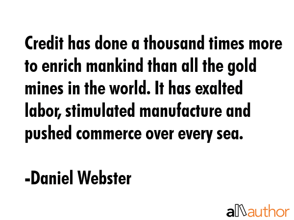 Credit has done a thousand times more to enrich mankind than all the gold mines in the world. It has exalted labor, stimulated manufacture and pushed commerce over every sea. - Daniel Webster Quote