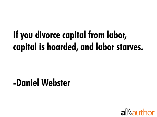 If you divorce capital from labor, capital is hoarded, and labor starves. - Daniel Webster Quote