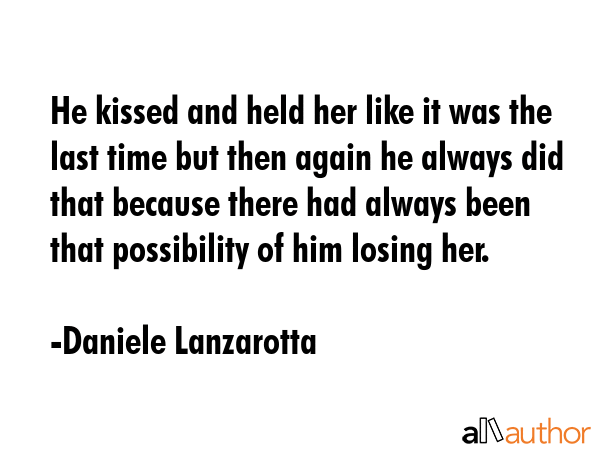 He kissed and held her like it was the last time but then again he always did that because there had always been that possibility of him losing her. - Daniele Lanzarotta Quote