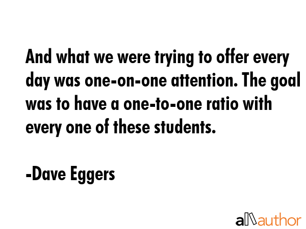 And what we were trying to offer every day was one-on-one attention. The goal was to have a one-to-one ratio with every one of these students. - Dave Eggers Quote
