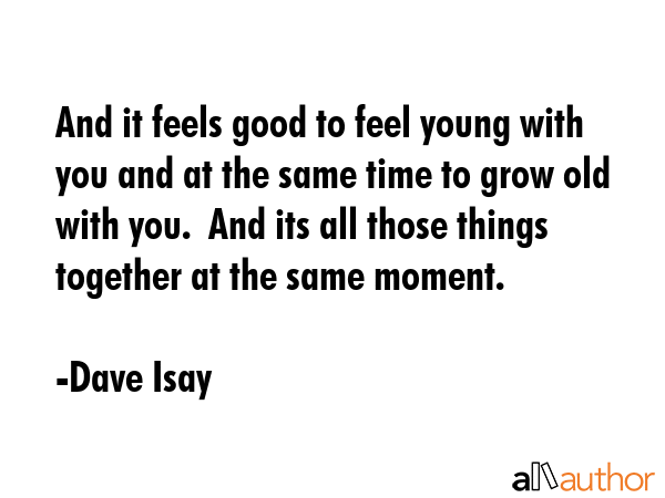 And it feels good to feel young with you and at the same time to grow old with you.  And its all... - Dave Isay Quote GIF