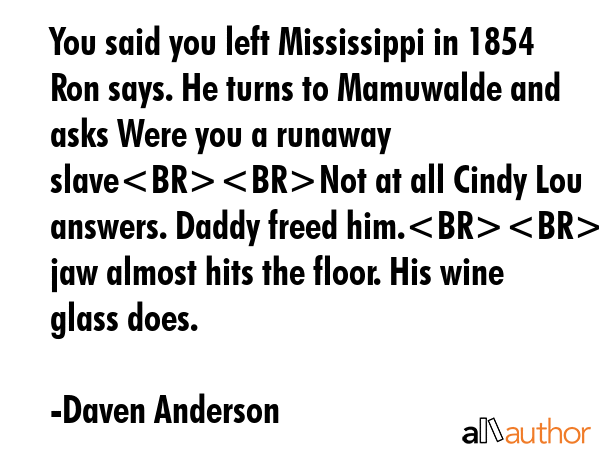 You said you left Mississippi in 1854 Ron says. He turns to Mamuwalde and asks Were you a runaway slaveNot at all Cindy Lou answers. Daddy freed him.Rons jaw almost hits the floor. His wine glass... - Daven Anderson Quote