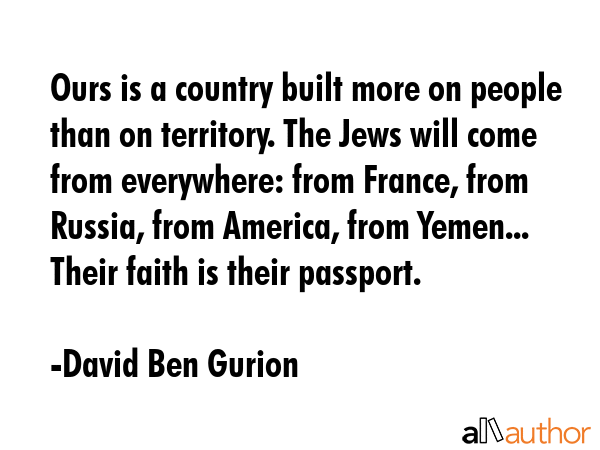 Ours is a country built more on people than on territory. The Jews will come from everywhere: from France, from Russia, from America, from Yemen... Their faith is their passport. - David Ben Gurion Quote