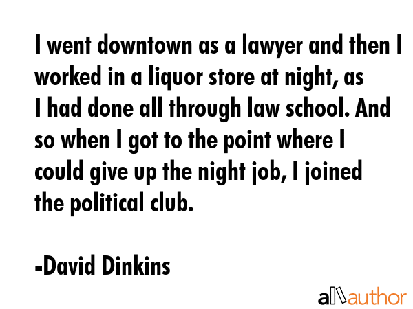 I went downtown as a lawyer and then I worked in a liquor store at night, as I had done all through law school. And so when I got to the point where I could give up the night job, I joined the... - David Dinkins Quote