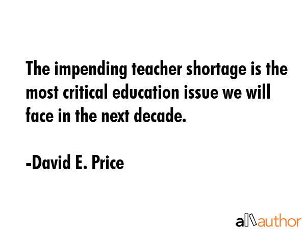 The impending teacher shortage is the most critical education issue we will face in the next decade. - David E. Price Quote