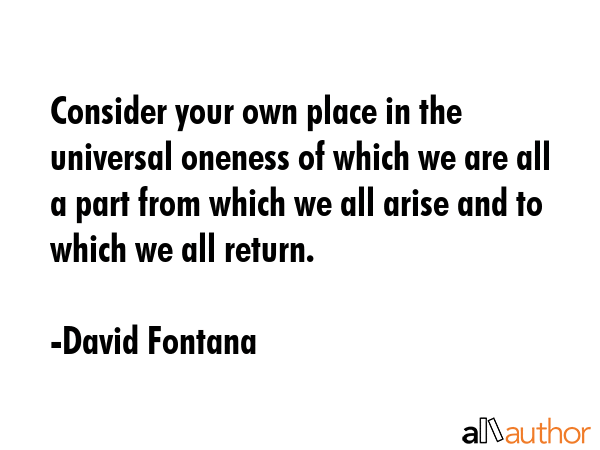 Consider your own place in the universal oneness of which we are all a part from which we all arise and to which we all return. - David Fontana Quote