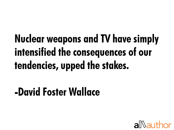 Nuclear weapons and TV have simply intensified the consequences of our tendencies, upped the stakes. - David Foster Wallace Quote
