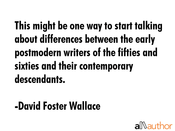 This might be one way to start talking about differences between the early postmodern writers of the fifties and sixties and their contemporary descendants. - David Foster Wallace Quote