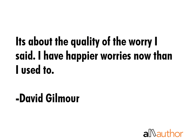 Its about the quality of the worry I said. I have happier worries now than I used to. - David Gilmour Quote GIF
