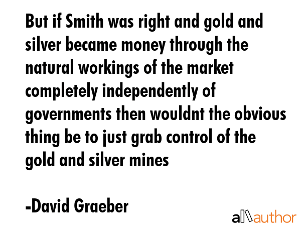But if Smith was right and gold and silver became money through the natural workings of the market... - David Graeber Quote GIF