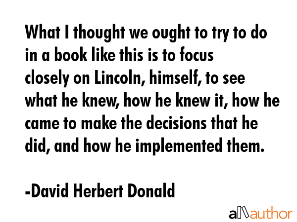 What I thought we ought to try to do in a book like this is to focus closely on Lincoln, himself,... - David Herbert Donald Quote GIF