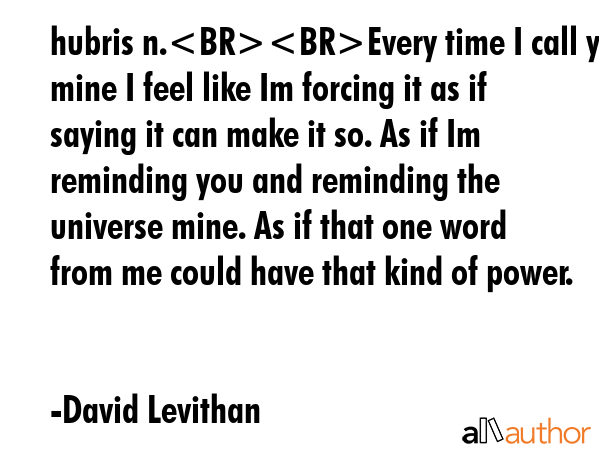 hubris n.Every time I call you mine I feel like Im forcing it as if saying it can make it so. As if Im reminding you and reminding the universe mine. As if that one word from me could have that kind... - David Levithan Quote