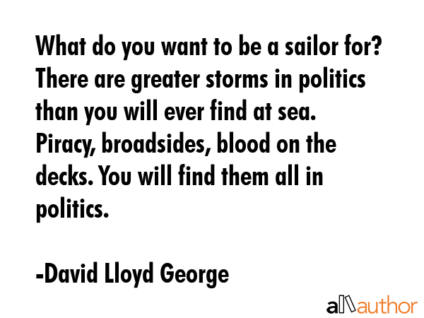 What do you want to be a sailor for? There are greater storms in politics than you will ever find at sea. Piracy, broadsides, blood on the decks. You will find them all in politics. - David Lloyd George Quote