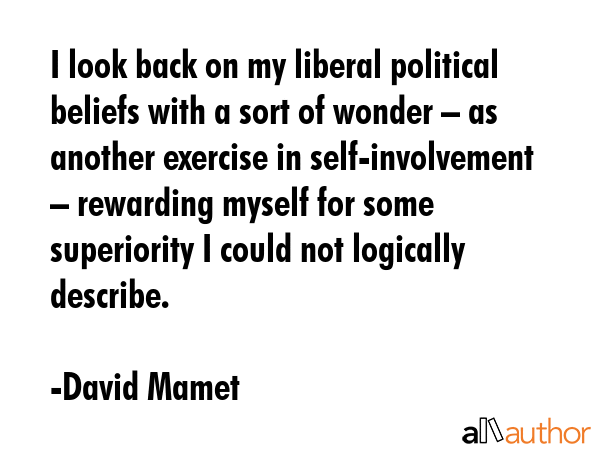 I look back on my liberal political beliefs with a sort of wonder – as another exercise in self-involvement – rewarding myself for some superiority I could not logically describe. - David Mamet Quote