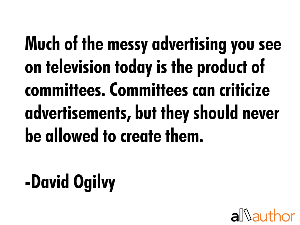 Much of the messy advertising you see on television today is the product of committees. Committees can criticize advertisements, but they should never be allowed to create them. - David Ogilvy Quote