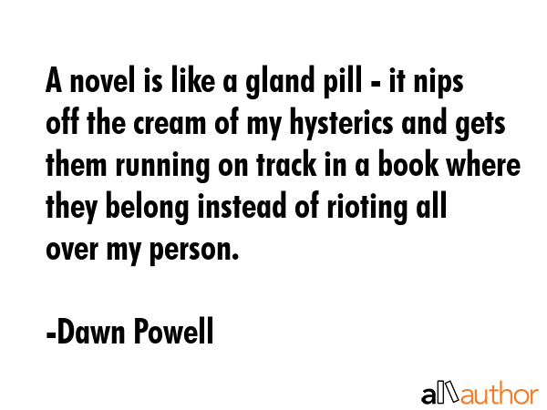 A novel is like a gland pill - it nips off the cream of my hysterics and gets them running on track in a book where they belong instead of rioting all over my person. - Dawn Powell Quote