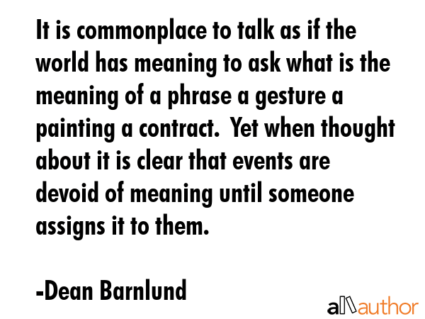 It is commonplace to talk as if the world has meaning to ask what is the meaning of a phrase a gesture a painting a contract.  Yet when thought about it is clear that events are devoid of meaning... - Dean Barnlund Quote